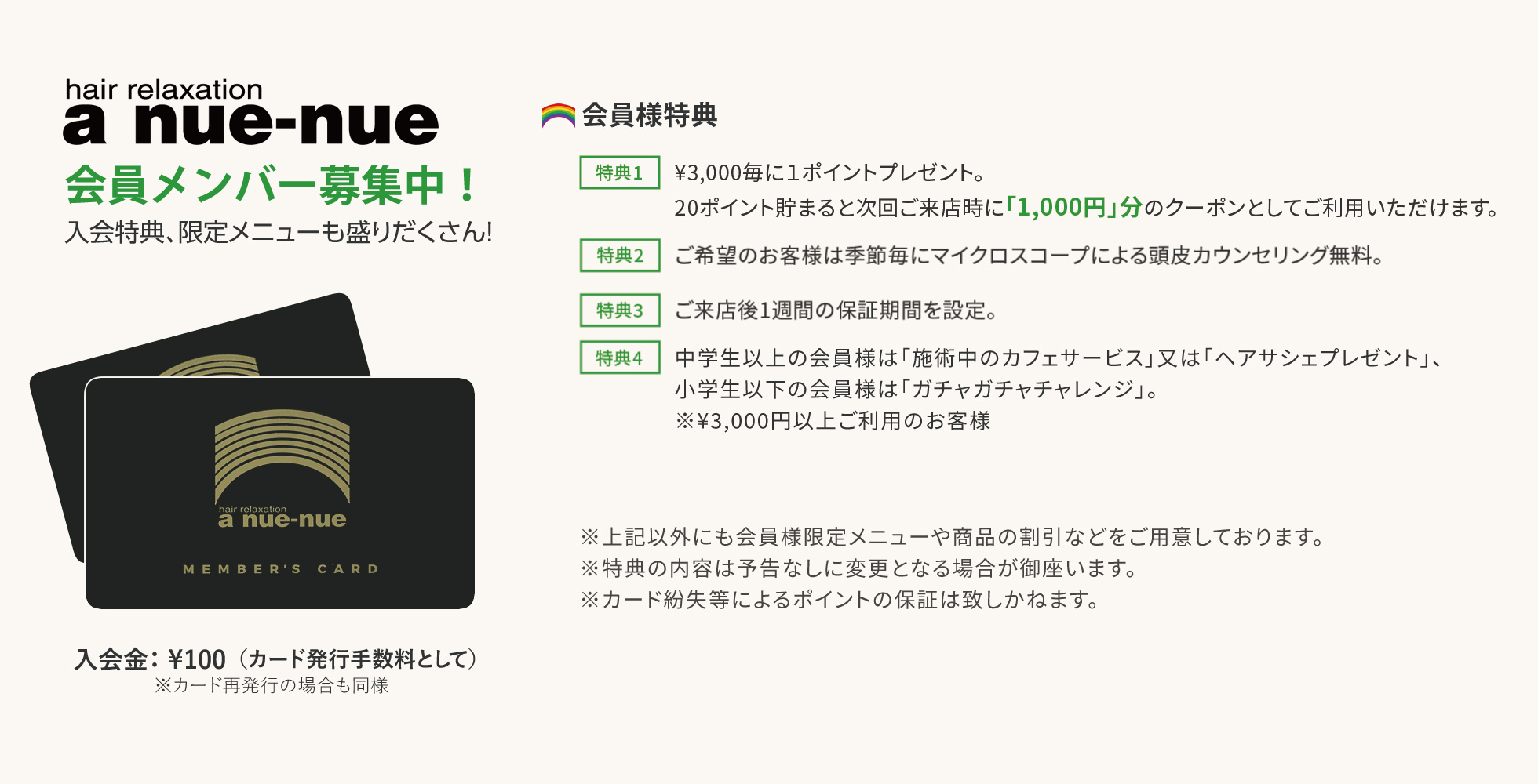 アヌエヌエ　会員メンバー募集中！入会特典、限定メニューも盛りだくさん！（カード発行手数料として）　※カード再発行の場合も同様　【入会特典】特典1.¥3,000毎に１ポイントプレゼント。20ポイント貯まると次回ご来店時に「1,000円」分のクーポンとしてご利用いただけます。特典2.ご来店時（精算時）に、次回ご来店のご予約をいただき、予定通りご来店いただくと、「1ポイント追加サービス」させていただきます。特典3.ご希望のお客様は季節毎にマイクロスコープによる頭皮カウンセリング無料。特典4.ご来店後1週間の保証期間を設定。特典5.「施術中のカフェサービス」又は「ガチャガチャチャレンジ」 ※¥3,000円以上ご利用のお客様　　※特典の内容は予告なしに変更となる場合が御座います。