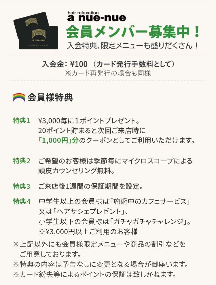 アヌエヌエ　会員メンバー募集中！入会特典、限定メニューも盛りだくさん！（カード発行手数料として）　※カード再発行の場合も同様　【入会特典】特典1.¥3,000毎に１ポイントプレゼント。20ポイント貯まると次回ご来店時に「1,000円」分のクーポンとしてご利用いただけます。特典2.ご来店時（精算時）に、次回ご来店のご予約をいただき、予定通りご来店いただくと、「1ポイント追加サービス」させていただきます。特典3.ご希望のお客様は季節毎にマイクロスコープによる頭皮カウンセリング無料。特典4.ご来店後1週間の保証期間を設定。特典5.「施術中のカフェサービス」又は「ガチャガチャチャレンジ」 ※¥3,000円以上ご利用のお客様　　※特典の内容は予告なしに変更となる場合が御座います。